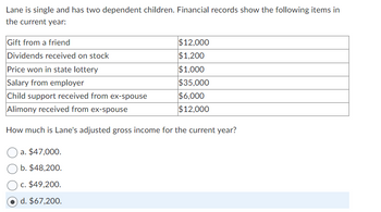 Lane is single and has two dependent children. Financial records show the following items in
the current year:
Gift from a friend
Dividends received on stock
$12,000
$1,200
$1,000
$35,000
$6,000
$12,000
Price won in state lottery
Salary from employer
Child support received from ex-spouse
Alimony received from ex-spouse
How much is Lane's adjusted gross income for the current year?
a. $47,000.
b. $48,200.
c. $49,200.
d. $67,200.