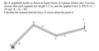 Q) A simplified model as shown in figure below of a planar robotic arm. You may
assume that each segment has length 1.5 m, and the applied force is 250 N. 0, =
35° and 02 = 03 = 20°.
Calculate the moment that the force, F, exerts about the point A.
%3D
F
02
A
