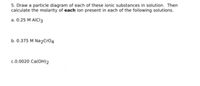 5. Draw a particle diagram of each of these ionic substances in solution. Then
calculate the molarity of each ion present in each of the following solutions.
a. 0.25 M AICI3
b. 0.375 M Na2Cro4
c.0.0020 Ca(OH)2
