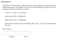 A Question 9
If 6.88 grams of hydrogen is allowed to react with 6.88 grams of oxygen by the
following equation and oxygen is known to be the limiting reactant, how much
hydrogen is leftover after the reaction?
2 H2 (s) + O2 (g) → 2 H20 (g)
molar mass of H2 = 2.02g/mol
molar mass of O2 = 32.00g/mol
Round your answer to the hundredths place. (Ex: 111.1111 would become
111.11)
Your Answer:
Answer
units
