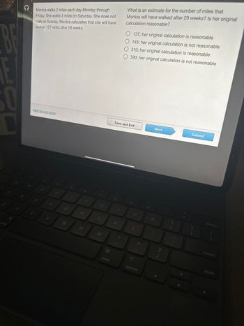 BE
D
S
G
Monica walks 2 miles each day Monday through
Friday. She walks 3 miles on Saturday. She does not
walk on Sunday. Monica calculates that she will have
walked 127 miles after 29 weeks.
Mark this and return
D
C
E
F
V
R
G
B
T
H
N
Y
U
J
M
cmd
8
What is an estimate for the number of miles that
Monica will have walked after 29 weeks? Is her original
calculation reasonable?
Save and Exit
K
O 137; her original calculation is reasonable
O 145; her original calculation is not reasonable
O 310; her original calculation is reasonable
O 390; her original calculation is not reasonable
9
O
L
T
option
O
Next
P
:
;
?
Submit
1
delete
return