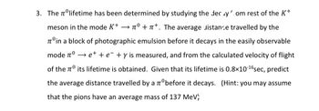 0
3. The ºlifetime has been determined by studying the decy.om rest of the K+
meson in the mode K+ →° ++. The average distance travelled by the
Tºin a block of photographic emulsion before it decays in the easily observable
mode nº→ е+ + e +y is measured, and from the calculated velocity of flight
of the its lifetime is obtained. Given that its lifetime is 0.8x10-¹6 sec, predict
the average distance travelled by a zºbefore it decays. (Hint: you may assume
that the pions have an average mass of 137 MeV;