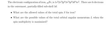 The electronic configuration of iron, 26 Fe, is 1s²2s22p63s²3p63d64s². There are 6 electrons
in the outermost, partially-filled sub-shell 3d.
. What are the allowed values of the total spin S for iron?
. What are the possible values of the total orbital angular momentum L when the
spin multiplicity is maximized?