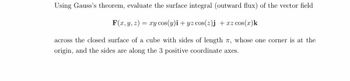 Using Gauss's theorem, evaluate the surface integral (outward flux) of the vector field
F(x, y, z)= xy cos(y)i + yz cos(z)j +xz cos(x)k
across the closed surface of a cube with sides of length 7, whose one corner is at the
origin, and the sides are along the 3 positive coordinate axes.