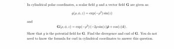 In cylindrical polar coordinates, a scalar field g and a vector field G are given as:
g(p, o, z) = exp(-p²) sin(z)
and
G(p, o, z) = exp(-p²) (-2p sin(z)p+ cos(z) 2).
Show that g is the potential field for G. Find the divergence and curl of G. You do not
need to know the formula for curl in cylindrical coordinates to answer this question.