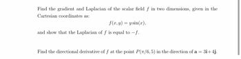 Find the gradient and Laplacian of the scalar field f in two dimensions, given in the
Cartesian coordinates as:
f(x, y) = y sin(x),
and show that the Laplacian of f is equal to f.
Find the directional derivative of f at the point P(π/6,5) in the direction of a = 3i+4j.