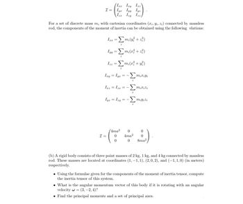 Ixx Izy Izz
--(29
Iyx Iyy lyz
Iza Izy Izz,
I =
For a set of discrete mass m, with cartesian coordinates (xi, yi, Zi) connected by massless
rod, the components of the moment of inertia can be obtained using the following elations:
Ixx = Σmi(y² + z²)
Iyy = Σm₂(x² +2²)
Ixy
I =
i
Izz = [m₂(x² + y²)
i
= Iyx = -mixiyi
Izz = Izx = -
Iyz = Izy
4ma²
0
0
-Σmix izi
-Σmiyizi
==
0
4ma²
0
0
0
8ma²
(b) A rigid body consists of three point masses of 2 kg, 1 kg, and 4 kg connected by massless
rod. These masses are located at coordinates (1, -1, 1), (2,0, 2), and (-1, 1,0) (in meters)
respectively.
Using the formulae given for the components of the moment of inertia tensor, compute
the inertia tensor of this system.
What is the angular momentum vector of this body if it is rotating with an angular
velocity w=(3, -2, 4)?
• Find the principal moments and a set of principal axes.