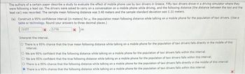 The authors of a certain paper describe a study to evaluate the effect of mobile phone use by taxi drivers in Greece. Fifty taxi drivers drove in a driving simulator where they
were following a lead car. The drivers were asked to carry on a conversation on a mobile phone while driving, and the following distance (the distance between the taxi and the
lead car) was recorded. The sample mean following distance was 3.40 meters and the sample standard deviation was 1.11 meters.
(a) Construct a 95% confidence interval (in meters) for , the population mean following distance while talking on a mobile phone for the population of taxi drivers. (Use a
table or technology. Round your answers to three decimal places.)
3:077
X-3.719
x)m
Interpret the interval.
O There is a 95% chance that the true mean following distance while talking on a mobile phone for the population of taxi drivers falls directly in the middle of this
interval.
We are 95% confident that the following distance while talking on a mobile phone for the population of taxi drivers falls within this interval.
O We are 95% confident that the true following distance while talking on a mobile phone for the population of taxi drivers falls within this interval.
There is a 95% chance that the following distance while talking on a mobile phone for the population of taxi drivers falls directly in the middle of this interval
There is a 95% chance that the following distance while talking on a mobile phone for the population of taxi drivers falls within this interval.