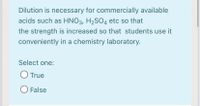 Dilution is necessary for commercially available
acids such as HNO3, H2SO4 etc so that
the strength is increased so that students use it
conveniently in a chemistry laboratory.
Select one:
O True
O False
