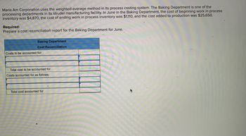 Maria Am Corporation uses the weighted-average method in its process costing system. The Baking Department is one of the
processing departments in its strudel manufacturing facility. In June in the Baking Department, the cost of beginning work in process
inventory was $4,870, the cost of ending work in process inventory was $1,110, and the cost added to production was $25,650.
Required:
Prepare a cost reconciliation report for the Baking Department for June.
Baking Department
Cost Reconciliation
Costs to be accounted for:
Total cost to be accounted for
Costs accounted for as follows:
Total cost accounted for