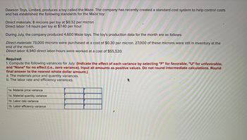 Dawson Toys, Limited, produces a toy called the Maze. The company has recently created a standard cost system to help control costs
and has established the following standards for the Maze toy:
Direct materials: 8 microns per toy at $0.32 per micron
Direct labor: 1.4 hours per toy at $7.40 per hour
During July, the company produced 4,600 Maze toys. The toy's production data for the month are as follows:
Direct materials: 73,000 microns were purchased at a cost of $0.30 per micron. 27,000 of these microns were still in inventory at the
end of the month.
Direct labor. 6,940 direct labor-hours were worked at a cost of $55,520.
Required:
1. Compute the following variances for July: (Indicate the effect of each variance by selecting "F" for favorable, "U" for unfavorable,
and "None" for no effect (i.e., zero variance). Input all amounts as positive values. Do not round intermediate calculations. Round
final answer to the nearest whole dollar amount.)
a. The materials price and quantity variances.
b. The labor rate and efficiency variances.
1a. Material price variance
1a. Material quantity variance
1b. Labor rate variance
1b. Labor efficiency variance
