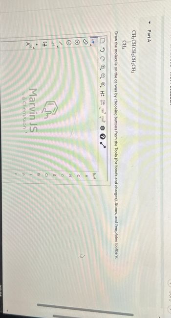 4
Part A
wwwwROT
CH,CHCH,CH,CH
CH3
Draw the molecule on the canvas by choosing buttons from the Tools (for bonds and charges), Atoms, and Templates toolbars.
DCH EXP
CONT
?
י
①を
Marvin JS
by ChemAxon
H
N
о
S
CI
Br
P
F
9:59 AM