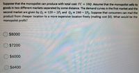 Suppose that the monopolist can produce with total cost: TC =
goods in two different markets separated by some distance. The demand curves in the first market and the
second market are given by Q = 120 - 2P, and Q2 = 240 - 2P,. Suppose that consumers can mail the
product from cheaper location to a more expensive location freely (mailing cost $0). What would be the
monopolist profit?
10Q. Assume that the monopolist sells its
$8000
$7200
$6000
$6400
