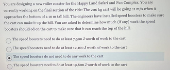 **Designing a Roller Coaster: Energy Considerations**

You're tasked with the exciting challenge of designing a roller coaster for the Happy Land Safari and Fun Complex. The focus is on the final section of the ride, where a 200 kg cart will hit the bottom of a 10-meter-tall hill at a speed of 11 m/s. Engineers have installed speed boosters to ensure the cart ascends the hill successfully. Your objective is to determine the amount of work that the speed boosters should perform on the cart to ensure it reaches the top.

Options to consider:

- The speed boosters need to do at least 7,500 J of work to the cart.
- The speed boosters need to do at least 12,100 J of work to the cart.
- The speed boosters do not need to do any work to the cart. *(Selected Option)*
- The speed boosters need to do at least 19,600 J of work to the cart.

**Understanding the Options:**
 
Each option suggests a distinct amount of work needed by the speed boosters, measured in joules (J), to help the cart make it to the top of the hill. The correct choice depends on the calculation of kinetic and potential energy involved in the ride's motion.