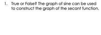 1. True or False? The graph of sine can be used to construct the graph of the secant function.

**Explanation:** The secant function is related to the cosine function, not the sine. Secant is the reciprocal of cosine, so the graph of secant is constructed by taking the points where the cosine graph does not touch the x-axis and finding the reciprocal values at those points. Hence, the sine graph is not directly used in constructing the secant function graph.