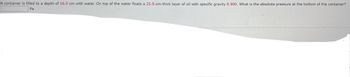 A container is filled to a depth of 16.0 cm with water. On top of the water floats a 25.0-cm-thick layer of oil with specific gravity 0.900. What is the absolute pressure at the bottom of the container?
Pa