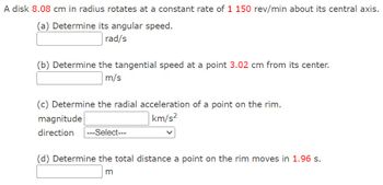 A disk 8.08 cm in radius rotates at a constant rate of 1 150 rev/min about its central axis.
(a) Determine its angular speed.
rad/s
(b) Determine the tangential speed at a point 3.02 cm from its center.
m/s
(c) Determine the radial acceleration of a point on the rim.
magnitude
direction ---Select---
km/s2
(d) Determine the total distance a point on the rim moves in 1.96 s.
m