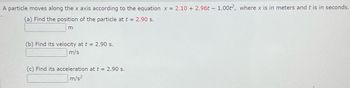 A particle moves along the x axis according to the equation x = 2.10+ 2.96t - 1.00t2, where x is in meters and t is in seconds.
(a) Find the position of the particle at t = 2.90 s.
m
(b) Find its velocity at t = 2.90 s.
m/s
(c) Find its acceleration at t = 2.90 s.
m/s²