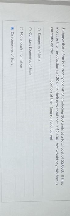 Suppose that a firm is currently operating producing 100 units at a total cost of $2,000. If they
increase their production to 120 units their new total cost is $2,400. We would say this firm is
currently on the
portion of their long run cost curve?
Economies of Scale
Constant Economies of Scale
O Not enough information
Diseconomies of Scale