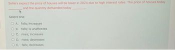 Sellers expect the price of houses will be lower in 2024 due to high interest rates. The price of houses today
and the quantity demanded today.
Select one:
OA. falls; increases
B. falls; is unaffected
C. rises; increases
D. rises; decreases
E. falls; decreases