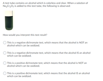 A test tube contains an alcohol which is colorless and clear. When a solution of
Na2Cr₂O7 is added to this test tube, the following is observed:
How would you interpret this test result?
This is a negative dichromate test, which means that the alcohol is NOT an
alcohol which can be oxidized.
This is a negative dichromate test, which means that the alcohol IS an alcohol
which can be oxidized.
This is a positive dichromate test, which means that the alcohol is NOT an
alcohol which can be oxidized.
This is a positive dichromate test, which means that the alcohol IS an alcohol
which can be oxidized.