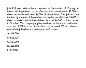 Job A3B was ordered by a customer on September 25. During the
month of September, Jaycee Corporation requisitioned $2,500 of
direct materials and used $4,000 of direct labor. The job was not
finished by the end of September but needed an additional $3,000 of
direct materials and additional direct labor of $6,500 to finish the job
in October. The company applies overhead at the end of each month
at a rate of 200% of the direct labor cost incurred. What is the total
cost of the job when it is completed in October?
A. $16,000
B. $22,500
C. $37,000
D. $26,500
E. $32,000