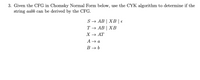 3. Given the CFG in Chomsky Normal Form below, use the CYK algorithm to determine if the
string aabb can be derived by the CFG.
S → AB | XB | €
Т— АВ | ХВ
X — АТ
A → a
B → b
