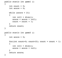 public static int gamel ()
{
int count = 0;
int score
0;
while (score < 21)
{
int roll = dice();
score + roll;
= count + 1;
score =
count
}
return count;
}
public static int game2 ()
{
int score = 0;
for(int count=0; count<21; count =
= count + 1)
{
int roll = dice();
score = score + roll;
}
return score;
}
