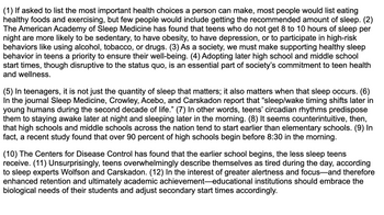 **Title: Importance of Adequate Sleep for Teen Health and Academic Performance**

1. **The Overlooked Health Choice:** Many consider eating healthy and exercising as top health priorities, yet often underestimate the importance of getting enough sleep. The American Academy of Sleep Medicine reveals that teens lacking 8 to 10 hours of sleep nightly are prone to sedentary lifestyles, obesity, depression, and risky behaviors like substance use.

2. **Societal Role in Sleep Support:** Ensuring healthy sleep behaviors in teens should be a societal priority. Implementing later start times in high schools and middle schools, despite disrupting the status quo, is vital for teen health and wellness.

3. **Timing Matters:** It’s not just sleep quantity but timing that’s crucial for teenagers. According to Crowley, Acebo, and Carskadon in *Sleep Medicine*, sleep/wake cycles shift later in the second decade of life. Teens’ natural circadian rhythms favor staying up late and sleeping in.

4. **School Start Times Misalignment:** Counterintuitively, high schools often start earlier than elementary schools. Over 90% of high schools commence classes before 8:30 AM, conflicting with teens' biological needs.

5. **Impact on Teen Sleep and Health:** The Centers for Disease Control notes that earlier school start times reduce teen sleep duration. Teens report feeling tired during the day, as stated by sleep experts Wolfson and Carskadon.

6. **Call for Change in Education:** To enhance student alertness, retention, and academic success, educational institutions are encouraged to adjust start times to align with students’ biological needs.