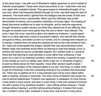 In the same book, I met with one of Sheridan's mighty speeches on and in behalf of
Catholic emancipation. These were choice documents to me. I read them over and
over again with unabated interest. They gave tongue to interesting thoughts of my
own soul, which had frequently flashed through my mind, and died away for want of
utterance. The moral which I gained from the dialogue was the power of truth over
the conscience of even a slaveholder. What I got from Sheridan was a bold
denunciation of slavery, and a powerful vindication of human rights. The reading of
these documents enabled me to utter my thoughts, and to meet the arguments
brought forward to sustain slavery; but while they relieved me of one difficulty, they
brought on another even more painful than the one of which I was relieved. The
more I read, the more I was led to abhor and detest my enslavers. I could regard
them in no other light than a band of successful robbers, who had left their homes,
and gone to Africa, and stolen us from our homes, and in a strange land reduced us
to slavery. I loathed them as being the meanest as well as the most wicked of men.
As I read and contemplated the subject, behold! that very discontentment which
Master Hugh had predicted would follow my learning to read had already come, to
torment and sting my soul to unutterable anguish. As I writhed under it, I would at
times feel that learning to read had been a curse rather than a blessing. It had
given me a view of my wretched condition, without the remedy. It opened my eyes
to the horrible pit, but to no ladder upon which to get out. In moments of agony, I
envied my fellow-slaves for their stupidity. I have often wished myself a beast. I
preferred the condition of the meanest reptile to my own. Any thing, no matter what,
to get rid of thinking! It was this everlasting thinking of my condition that tormented
me. There was no getting rid of it. It was pressed upon me by every object within
sight or hearing, animate or inanimate. The silver trump of freedom had roused my
soul to eternal wakefulness. Freedom now appeared, to disappear no more forever.
It was heard in every sound, and seen in every thing. It was ever present to torment
me with a sense of my wretched condition. I saw nothing without seeing it, I heard
nothing without hearing it, and felt nothing without feeling it. It looked from every
star, it smiled in every calm, breathed in every wind, and moved in every storm.
30
35
40
45
50