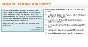 Analyzing Perspective in an Argument
The much-storied disenchantment with mathematics
among Western children starts in the third and fourth
grades, and Fuson argues that perhaps a part of that
disenchantment is due to the fact that math doesn't seem
to make sense; its linguistic structure is clumsy; its basic
rules seem arbitrary and complicated.
Asian children, by contrast, don't feel nearly the same
bafflement.
-Outliers,
Malcolm Gladwell
A critic of Gladwell's argument would most likely point
out that
he does not discuss any nuances within or between
the cultures he analyzes.
he ignores widely available evidence that proves
his thesis incorrect.
O he relies solely on firsthand evidence to support his
claim.
his argument lacks credible support from experts.
he lacks background and expertise in languages.