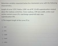 Determine variables requested below for a horizontal curve with the following
characteristics.
Length of curve 1255', Radius 1200', sta of PC 12+00 superelevation rotated
about the roadway centerline, 3 lane roadway, 14ft lane width, entire road
section normal crown=2%, road design speed%3D60 mph, max
superelevation=8%.
1) The tangent length of the curve (T) is:
310
O 692
O 1200
O 1665
O 1892
