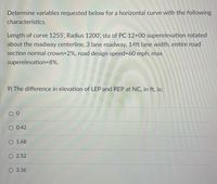 Determine variables requested below for a horizontal curve with the following
characteristics.
Length of curve 1255', Radius 1200', sta of PC 12+00 superelevation rotated
about the roadway centerline, 3 lane roadway, 14ft lane width, entire road
section normal crown=2%, road design speed3D60 mph, max
superelevation=8%.
9) The difference in elevation of LEP and REP at NC, in ft, is:
O 0.42
O 1.68
O 2.52
O 3.36
