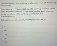 Determine variables requested below for a horizontal curve with the following
characteristics.
Length of curve 1255, Radius 1200', sta of PC 12+00 superelevation rotated
about the roadway centerline, 3 lane roadway, 14ft lane width, entire road
section normal crown=2%, road design speed=60 mph, max
superelevation=8%
7) The difference in elevation of LEP and REP at PC/PT, in ft, is:
O 0.42
O 1.68
O 2.52
O 3.36
