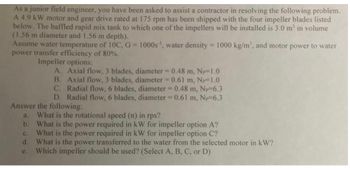 As a junior field engineer, you have been asked to assist a contractor in resolving the following problem. 

A 4.9 kW motor and gear drive rated at 175 rpm has been shipped with the four impeller blades listed below. The baffled rapid mix tank to which one of the impellers will be installed is 3.0 m³ in volume (1.56 m diameter and 1.56 m depth).

Assume water temperature of 10°C, G = 1000 s⁻¹, water density = 1000 kg/m³, and motor power to water power transfer efficiency of 80%.

**Impeller options:**

A. Axial flow, 3 blades, diameter = 0.48 m, Nₚ=1.0  
B. Axial flow, 3 blades, diameter = 0.61 m, Nₚ=1.0  
C. Radial flow, 6 blades, diameter = 0.48 m, Nₚ=6.3  
D. Radial flow, 6 blades, diameter = 0.61 m, Nₚ=6.3  

**Answer the following:**

a. What is the rotational speed (n) in rps?  
b. What is the power required in kW for impeller option A?  
c. What is the power required in kW for impeller option C?  
d. What is the power transferred to the water from the selected motor in kW?  
e. Which impeller should be used? (Select A, B, C, or D)