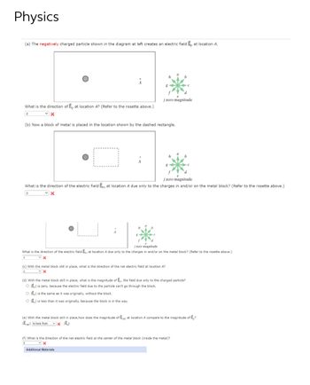 Physics
(a) The negatively charged particle shown in the diagram at left creates an electric field E, at location A.
j zero magnitude
What is the direction of Ep at location A? (Refer to the rosette above.)
с
✓X
(b) Now a block of metal is placed in the location shown by the dashed rectangle.
d
j zero magnitude
What is the direction of the electric field Em at location A due only to the charges in and/or on the metal block? (Refer to the rosette above.)
C
✓X
j zero magnitude
What is the direction of the electric field Em at location A due only to the charges in and/or on the metal block? (Refer to the rosette above.)
C
✓X
(c) With the metal block still in place, what is the direction of the net electric field at location A?
C
✓x
b
(d) With the metal block still in place, what is the magnitude of En, the field due only to the charged particle?
OE is zero, because the electric field due to the particle can't go through the block.
O E is the same as it was originally, without the block.
OE is less than it was originally, because the block is in the way.
(e) With the metal block still in place, how does the magnitude of Enet at location compare to the magnitude of E?
Enet is less than ✓x E₂l
(f) What is the direction of the net electric field at the center of the metal block (inside the metal)?
e
✓x
Additional Materials