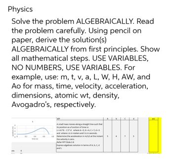 Physics
Solve the problem ALGEBRAICALLY. Read
the problem carefully. Using pencil on
paper, derive the solution(s)
ALGEBRAICALLY
from first principles. Show
all mathematical steps. USE VARIABLES,
NO NUMBERS, USE VARIABLES. For
example, use: m, t, v, a, L, W, H, AW, and
Ao for mass, time, velocity, acceleration,
dimensions, atomic wt, density,
Avogadro's, respectively.
0
0
0
0
0 0
pre
0
nn
0.2
S
0.4
time (s)
0.6
0.8
10P
A small mass moves along a straight line such that
its position as a function of time is:
s=At^b -Ct^d where A = 5, b=4, C=7, d = 5
and where s is in meters and t is in seconds.
Determine the acceleration in m/s/s at the instant
the velocity is zero.
Refer PPT Slide 2-8
Express algebraic solution in terms of A, b, c, d
and t.
A
5
b
4
с
7
d
5
acc
PALA