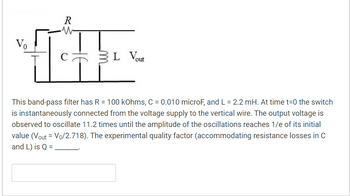 Vo
R
IT
C 3L Vout
This band-pass filter has R = 100 kOhms, C = 0.010 microF, and L = 2.2 mH. At time t=0 the switch
is instantaneously connected from the voltage supply to the vertical wire. The output voltage is
observed to oscillate 11.2 times until the amplitude of the oscillations reaches 1/e of its initial
value (Vout = Vo/2.718). The experimental quality factor (accommodating resistance losses in C
and L) is Q =