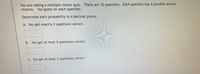 You are taking a multiple choice quiz. There are 10 questions. Each question has 4 possible answer
choices. You guess on each question.
Determine each probability to 4 decimal places.
A. You get exactly 2 questions correct.
B. You get at most 2 questions correct.
C. You get at least 2 questions correct
