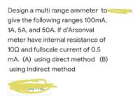 Design a multi range ammeter to
give the following ranges 100mA,
1A, 5A, and 50A. If d'Arsonval
meter have internal resistance of
102 and fullscale current of 0.5
mA. (A) using direct method (B)
using Indirect method
