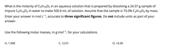 What is the molarity of C5H1005 in an aqueous solution that is prepared by dissolving a 24.37 g sample of
impure C5H1005 in water to make 500.0 mL of solution. Assume that the sample is 75.0% C5H1005 by mass.
Enter your answer in mol L-1, accurate to three significant figures. Do not include units as part of your
answer.
Use the following molar masses, in g mol-¹, for your calculations.
H, 1.008
C, 12.01
O, 16.00