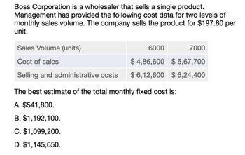 Boss Corporation is a wholesaler that sells a single product.
Management has provided the following cost data for two levels of
monthly sales volume. The company sells the product for $197.80 per
unit.
Sales Volume (units)
Cost of sales
Selling and administrative costs
6000
7000
$ 4,86,600 $ 5,67,700
$ 6,12,600 $6,24,400
The best estimate of the total monthly fixed cost is:
A. $541,800.
B. $1,192,100.
C. $1,099,200.
D. $1,145,650.