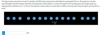 The figure below shows the result of a double-slit diffraction experiment with light of wavelength 501 nm. The pattern is closely
spaced bright and dark fringes. Only the central portion of the pattern is shown. Except for the missing spots, the bright spots are
separated by a distance of y= 1.72 mm. The pattern is observed on a screen that is 3.85 m from the slits. How far apart are the slits (in
mm)?
i
mm
y