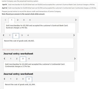Levine Company uses the perpetual inventory system.
April 8 Sold merchandise for $5,500 (that had cost $4,065) and accepted the customer's Suntrust Bank Card. Suntrust charges a 4% fee.
April 12 Sold merchandise for $3,000 (that had cost $1,944) and accepted the customer's Continental Card. Continental charges a 2.5% fee.
Prepare journal entries to record the above credit card transactions of Levine Company.
Note: Round your answers to the nearest whole dollar amount.
1
1
2
2
Sold merchandise for $5,500 and accepted the customer's Suntrust Bank Card.
Suntrust charges a 4% fee.
3
3
Nota: Entor dohite hofore credite
4
4
Record the cost of goods sold, $4,065.
3
Journal entry worksheet
< 1 2
4
Sold merchandise for $3,000 and accepted the customer's Continental Card.
Continental charges a 2.5% fee.
Journal entry worksheet
< 1 2 3
4
Record the cost of goods sold, $1,944.