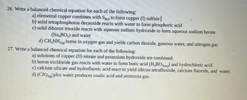 26. Write a balanced chemical equation for each of the following:
a) elemental copper combines with Sg) to form copper (1) sulfide |
b) solid tetraphosphorus decaoxide reacts with water to form phosphoric acid
c) solid diboron trioxide reacts with aqueous sodium hydroxide to form aqueous sodium borate
(Na,BO3) and water
d) CH₂NH₂(g) burns in oxygen gas and yields carbon dioxide, gaseous water, and nitrogen gas
27. Write a balanced chemical equation for each of the following:
a) solutions of copper (II) nitrate and potassium hydroxide are combined.
b) boron trichloride gas reacts with water to form boric acid (H₂BO3(aq)) and hydrochloric acid.
c) calcium silicate and hydrofluoric acid react to yield silicon tetrafluoride, calcium fluoride, and water.
d) (CN)2(g) plus water produces oxalic acid and ammonia gas.