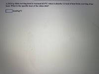 A 242.0 g china serving bowl is warmed 65.9°C when it absorbs 3.3 kcal of heat from a serving of hot
food. What is the specific heat of the china dish?
kcal/kg°C
