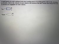 A small sports car and a pickup truck start coasting down a 14 m hill together, side by side. Assuming
no friction, what is the velocity of each vehicle at the bottom of the hill? Assume that energy losses due
to friction are negligible for both vehicles.
%3D
Vear
%3D
Vtruck
El
