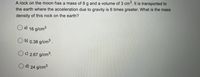 A rock on the moon has a mass of 8 g and a volume of 3 cm. It is transported to
the earth where the acceleration due to gravity is 6 times greater. What is the mass
density of this rock on the earth?
O a) 16 g/cm3
O b) 0.38 g/cm3.
c) 2.67 g/cm3.
d) 24 g/cm3
