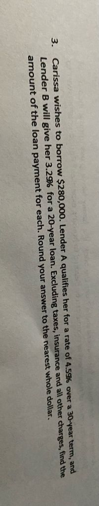 Carissa wishes to borrow $280,000. Lender A qualifies her for a rate of 4.59% over a 30-year term, and
Lender B will give her 3.2% for a 20-year loan. Excluding taxes, insurance and all other charges, find the
3.
amount of the loan payment for each. Round your answer to the nearest whole dollar.
