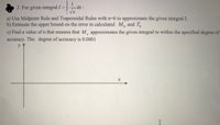 2. For given integral I = |
dx:
a) Use Midpoint Rule and Trapezoidal Rules with n=6 to approximate the given integral I.
b) Estimate the upper bound on
the error in calculated M and T
c) Find a value of n that ensures that M, approximates the given integral to within the specified degree of
accuracy. The degree of accuracy is 0.0001
